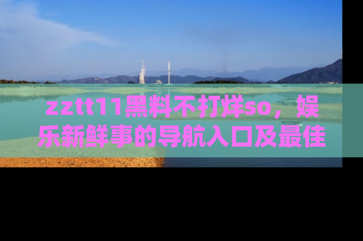 zztt11黑料不打烊so，娱乐新鲜事的导航入口及最佳浏览线路推荐