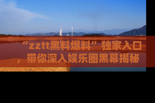 “zztt黑料爆料”独家入口，带你深入娱乐圈黑幕揭秘