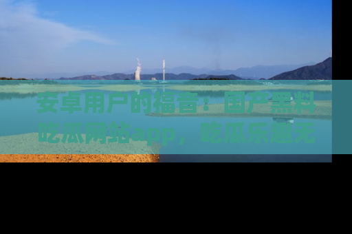 安卓用户的福音：国产黑料吃瓜网站app，吃瓜乐趣无穷尽！