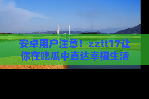 安卓用户注意！zztt17让你在吃瓜中直达幸福生活