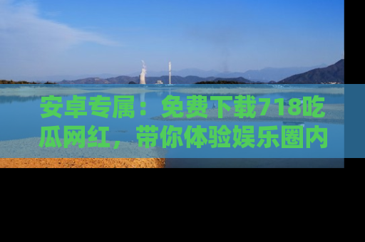 安卓专属：免费下载718吃瓜网红，带你体验娱乐圈内幕