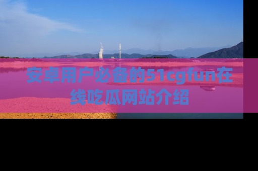 安卓用户必备的51cgfun在线吃瓜网站介绍