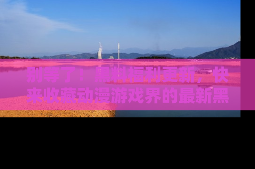 别等了！黑料福利更新，快来收藏动漫游戏界的最新黑料吧！
