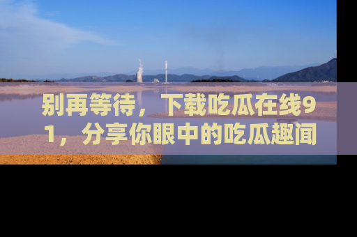 别再等待，下载吃瓜在线91，分享你眼中的吃瓜趣闻吧！