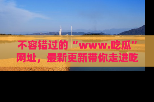 不容错过的“www.吃瓜”网址，最新更新带你走进吃瓜新时尚