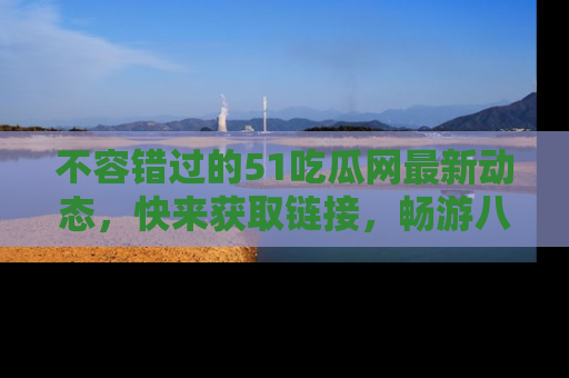 不容错过的51吃瓜网最新动态，快来获取链接，畅游八卦世界！