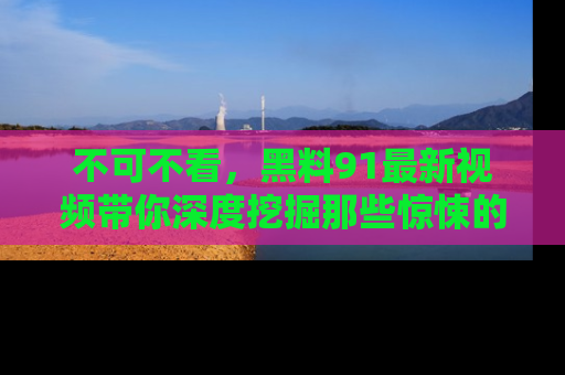 不可不看，黑料91最新视频带你深度挖掘那些惊悚的黑料内幕！
