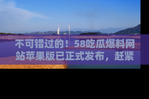 不可错过的！58吃瓜爆料网站苹果版已正式发布，赶紧体验！