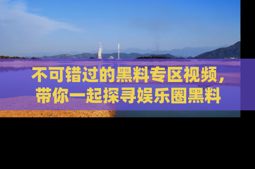 不可错过的黑料专区视频，带你一起探寻娱乐圈黑料