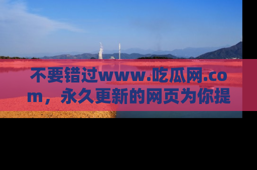 不要错过www.吃瓜网.com，永久更新的网页为你提供吃瓜盛宴！