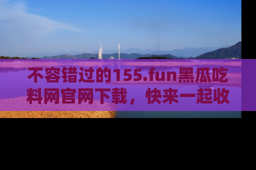 不容错过的155.fun黑瓜吃料网官网下载，快来一起收藏吃瓜新动态吧！