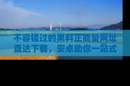 不容错过的黑料正能量网址直达下载，安卓助你一站式吃瓜体验！
