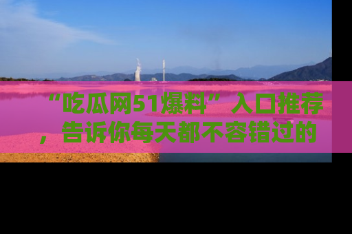 “吃瓜网51爆料”入口推荐，告诉你每天都不容错过的娱乐八卦！