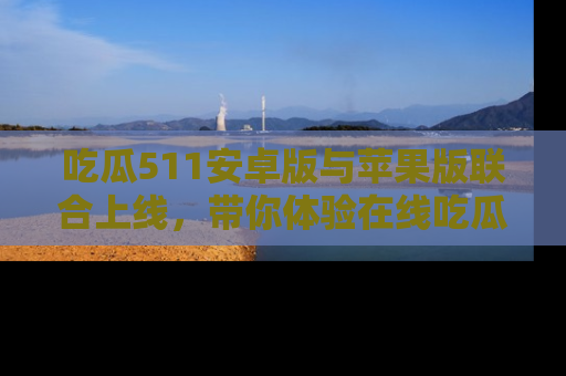 吃瓜511安卓版与苹果版联合上线，带你体验在线吃瓜新天地