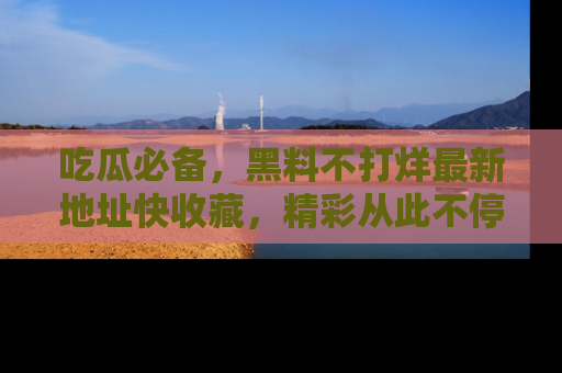 吃瓜必备，黑料不打烊最新地址快收藏，精彩从此不停！