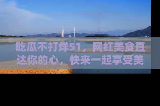 吃瓜不打烊51，网红美食直达你的心，快来一起享受美好时光！