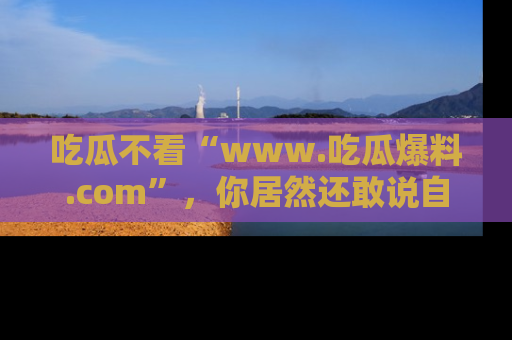 吃瓜不看“www.吃瓜爆料.com”，你居然还敢说自己是吃瓜群众？