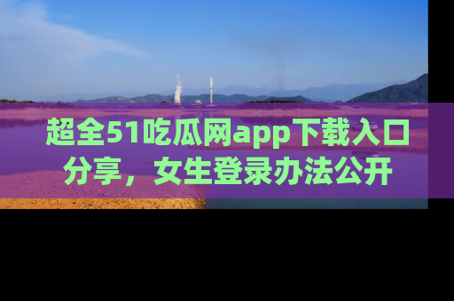 超全51吃瓜网app下载入口分享，女生登录办法公开