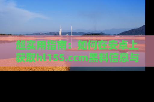 超实用指南：如何在安卓上获取hl155.ccm黑料信息与技巧