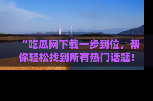 “吃瓜网下载一步到位，帮你轻松找到所有热门话题！”网址：www.chiguaw.com
