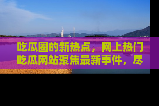 吃瓜圈的新热点，网上热门吃瓜网站聚焦最新事件，尽在吃瓜网站！