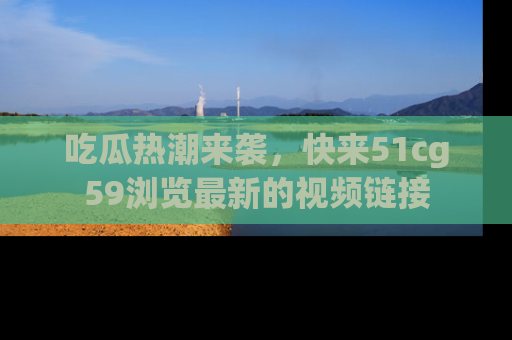 吃瓜热潮来袭，快来51cg59浏览最新的视频链接