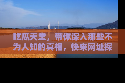 吃瓜天堂，带你深入那些不为人知的真相，快来网址探索吧！
