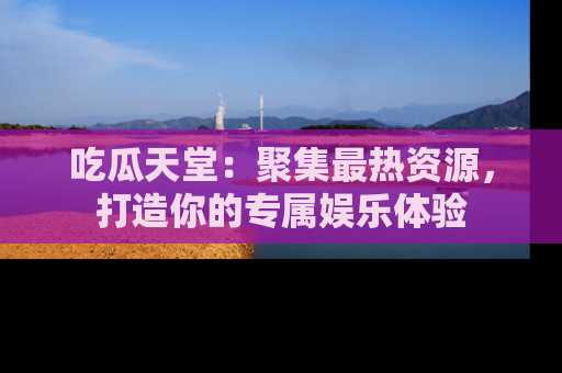 吃瓜天堂：聚集最热资源，打造你的专属娱乐体验
