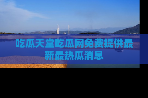 吃瓜天堂吃瓜网免费提供最新最热瓜消息