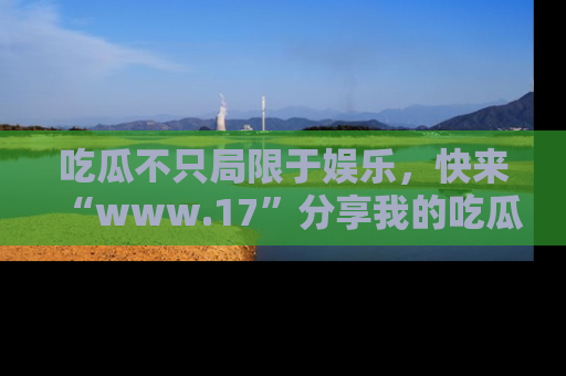 吃瓜不只局限于娱乐，快来“www.17”分享我的吃瓜技巧，成为社交圈的明星！