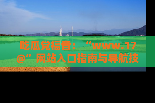 吃瓜党福音：“www.17@”网站入口指南与导航技巧全解析