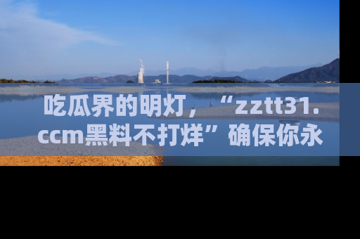 吃瓜界的明灯，“zztt31.ccm黑料不打烊”确保你永不迷路！