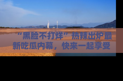 “黑脸不打烊”热辣出炉最新吃瓜内幕，快来一起享受这份乐趣吧！