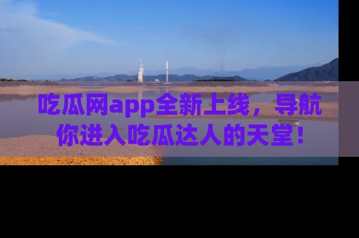 吃瓜网app全新上线，导航你进入吃瓜达人的天堂！