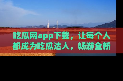 吃瓜网app下载，让每个人都成为吃瓜达人，畅游全新网页！