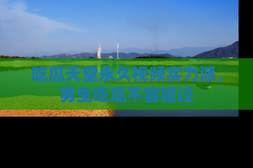 吃瓜天堂永久视频实力派，男生吃瓜不容错过