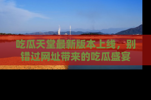 吃瓜天堂最新版本上线，别错过网址带来的吃瓜盛宴