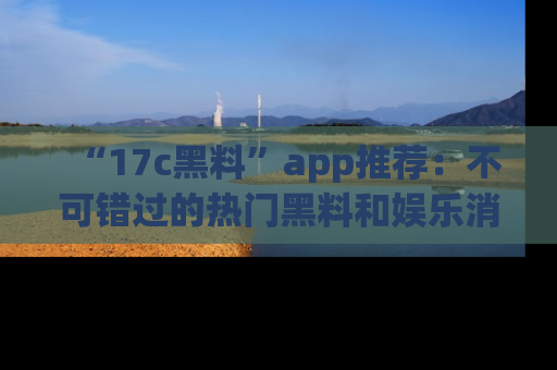“17c黑料”app推荐:不可错过的热门黑料和娱乐消息