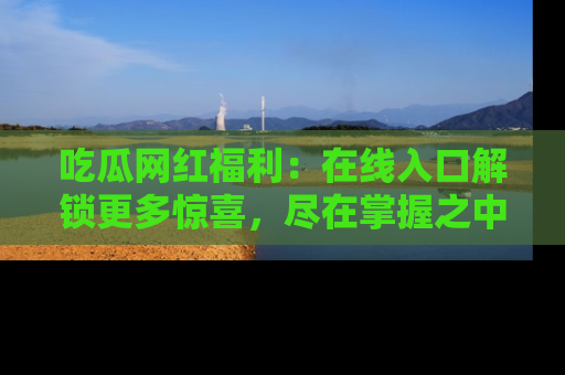 吃瓜网红福利：在线入口解锁更多惊喜，尽在掌握之中