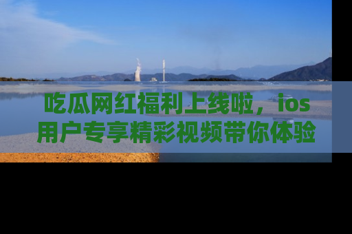 吃瓜网红福利上线啦，ios用户专享精彩视频带你体验乐趣！