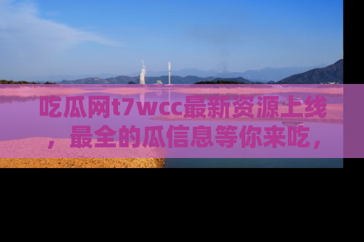 吃瓜网t7wcc最新资源上线，最全的瓜信息等你来吃，快来围观！
