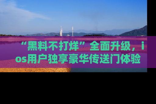 “黑料不打烊”全面升级，ios用户独享豪华传送门体验！