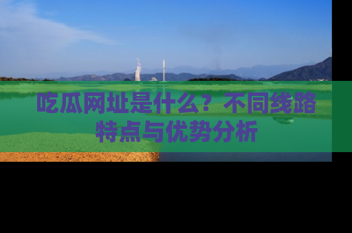 吃瓜网址是什么？不同线路特点与优势分析