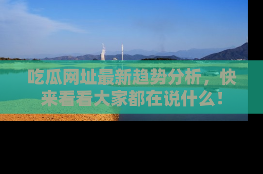 吃瓜网址最新趋势分析，快来看看大家都在说什么！