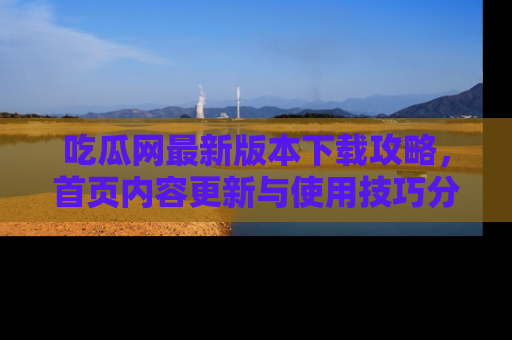 吃瓜网最新版本下载攻略，首页内容更新与使用技巧分享