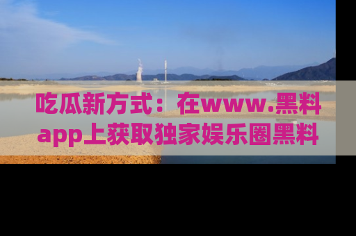 吃瓜新方式：在www.黑料app上获取独家娱乐圈黑料信息