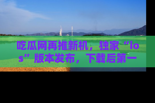 吃瓜网再推新机，独家“ios”版本发布，下载后第一时间获取热点吃瓜信息！