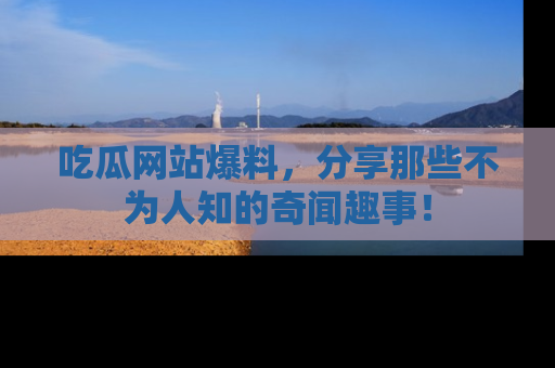 吃瓜网站爆料，分享那些不为人知的奇闻趣事！