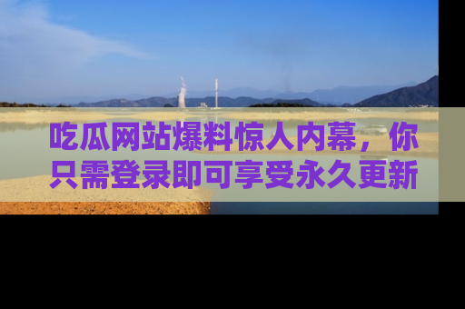 吃瓜网站爆料惊人内幕，你只需登录即可享受永久更新服务！