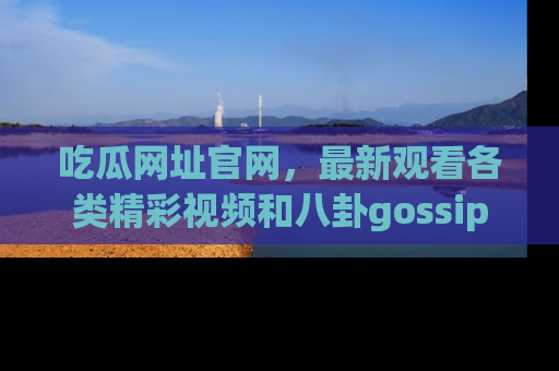 吃瓜网址官网，最新观看各类精彩视频和八卦gossip